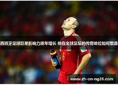 西班牙足球巨星影响力逐年增长 他在全球足坛的传奇地位如何塑造