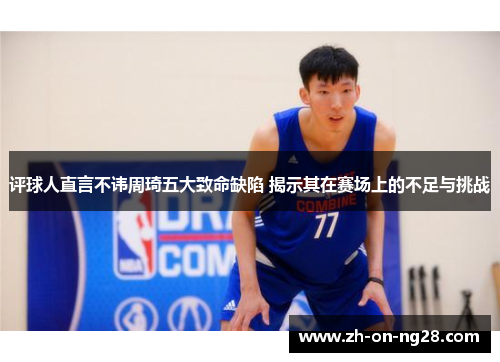 评球人直言不讳周琦五大致命缺陷 揭示其在赛场上的不足与挑战