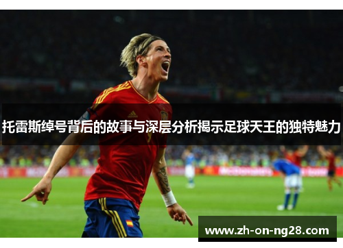 托雷斯绰号背后的故事与深层分析揭示足球天王的独特魅力