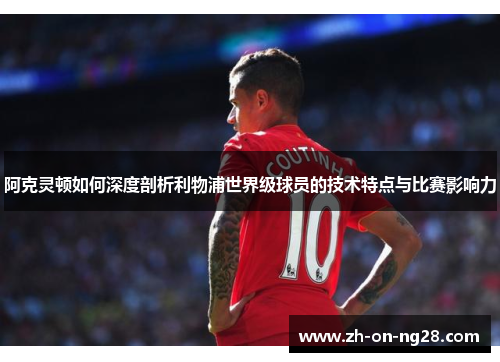 阿克灵顿如何深度剖析利物浦世界级球员的技术特点与比赛影响力