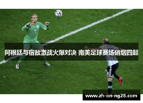 阿根廷与宿敌激战火爆对决 南美足球赛场硝烟四起