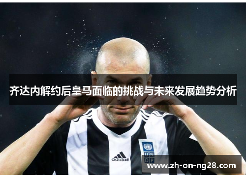 齐达内解约后皇马面临的挑战与未来发展趋势分析