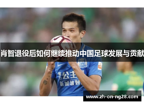 肖智退役后如何继续推动中国足球发展与贡献 肖智退役后如何继续推动中国足球发展与贡献