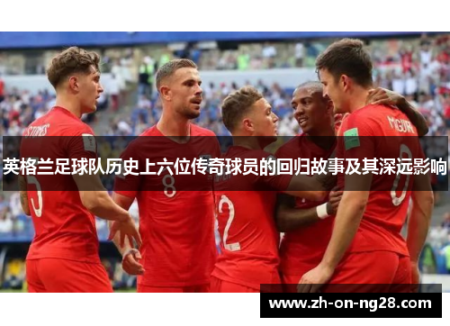 英格兰足球队历史上六位传奇球员的回归故事及其深远影响 英格兰足球队历史上六位传奇球员的回归故事及其深远影响