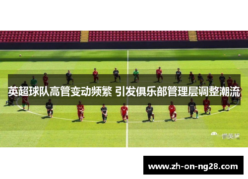 英超球队高管变动频繁 引发俱乐部管理层调整潮流 英超球队高管变动频繁 引发俱乐部管理层调整潮流