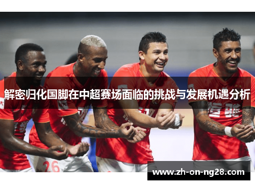 解密归化国脚在中超赛场面临的挑战与发展机遇分析 解密归化国脚在中超赛场面临的挑战与发展机遇分析