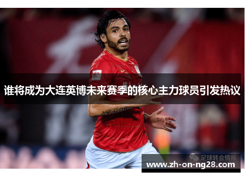 谁将成为大连英博未来赛季的核心主力球员引发热议 谁将成为大连英博未来赛季的核心主力球员引发热议