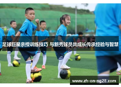 足球巨星亲授训练技巧 与新秀球员共成长传承经验与智慧