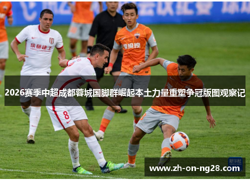 2026赛季中超成都蓉城国脚群崛起本土力量重塑争冠版图观察记 2026赛季中超成都蓉城国脚群崛起本土力量重塑争冠版图观察记