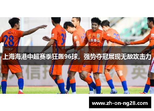 上海海港中超赛季狂轰96球，强势夺冠展现无敌攻击力