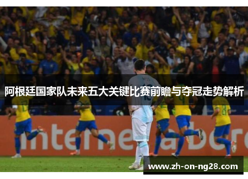 阿根廷国家队未来五大关键比赛前瞻与夺冠走势解析 阿根廷国家队未来五大关键比赛前瞻与夺冠走势解析