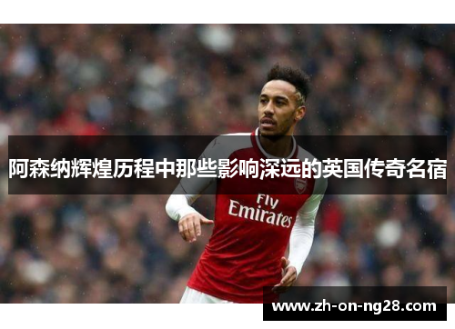 阿森纳辉煌历程中那些影响深远的英国传奇名宿 阿森纳辉煌历程中那些影响深远的英国传奇名宿