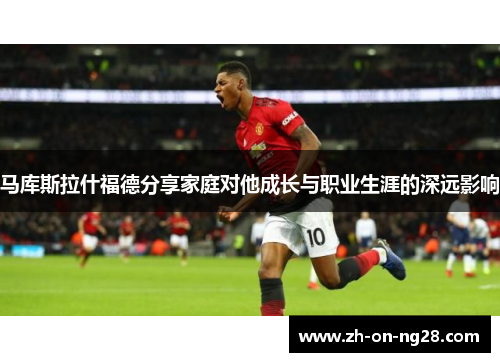 马库斯拉什福德分享家庭对他成长与职业生涯的深远影响 马库斯拉什福德分享家庭对他成长与职业生涯的深远影响