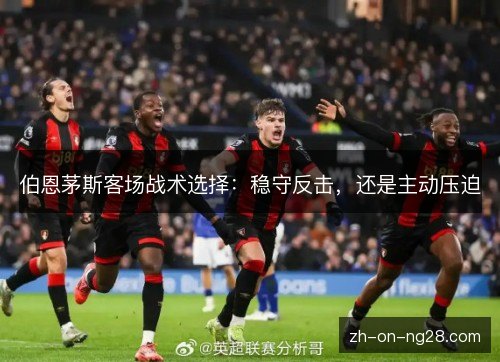 伯恩茅斯客场战术选择：稳守反击，还是主动压迫